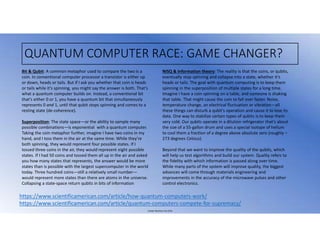 Juniper Business Use Only
QUANTUM COMPUTER RACE: GAME CHANGER?
https://www.scientificamerican.com/article/how-quantum-computers-work/
https://www.scientificamerican.com/article/quantum-computers-compete-for-supremacy/
Bit & Qubit: A common metaphor used to compare the two is a
coin. In conventional computer processor a transistor is either up
or down, heads or tails. But if I ask you whether that coin is heads
or tails while it’s spinning, you might say the answer is both. That’s
what a quantum computer builds on. Instead, a conventional bit
that’s either 0 or 1, you have a quantum bit that simultaneously
represents 0 and 1, until that qubit stops spinning and comes to a
resting state (de-coherence).
Superposition: The state space—or the ability to sample many
possible combinations—is exponential with a quantum computer.
Taking the coin metaphor further, imagine I have two coins in my
hand, and I toss them in the air at the same time. While they’re
both spinning, they would represent four possible states. If I
tossed three coins in the air, they would represent eight possible
states. If I had 50 coins and tossed them all up in the air and asked
you how many states that represents, the answer would be more
states than is possible with the largest supercomputer in the world
today. Three hundred coins—still a relatively small number—
would represent more states than there are atoms in the universe.
Collapsing a state-space return qubits in bits of information
NISQ & Information theory: The reality is that the coins, or qubits,
eventually stop spinning and collapse into a state, whether it’s
heads or tails. The goal with quantum computing is to keep them
spinning in the superposition of multiple states for a long time.
Imagine I have a coin spinning on a table, and someone is shaking
that table. That might cause the coin to fall over faster. Noise,
temperature change, an electrical fluctuation or vibration—all
these things can disturb a qubit’s operation and cause it to lose its
data. One way to stabilize certain types of qubits is to keep them
very cold. Our qubits operate in a dilution refrigerator that’s about
the size of a 55-gallon drum and uses a special isotope of helium
to cool them a fraction of a degree above absolute zero (roughly –
273 degrees Celsius).
Beyond that we want to improve the quality of the qubits, which
will help us test algorithms and build our system. Quality refers to
the fidelity with which information is passed along over time.
While many parts of the system will improve quality, the biggest
advances will come through materials engineering and
improvements in the accuracy of the microwave pulses and other
control electronics.
 