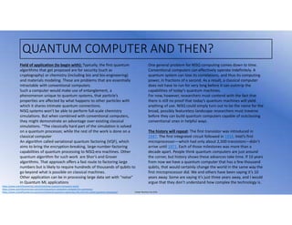 Juniper Business Use Only
QUANTUM COMPUTER AND THEN?
https://www.scientificamerican.com/article/how-quantum-computers-work/
https://www.scientificamerican.com/article/quantum-computers-compete-for-supremacy/
https://www.scientificamerican.com/article/beyond-quantum-supremacy-the-hunt-for-useful-quantum-computers/
Field of application (to begin with): Typically, the first quantum
algorithms that get proposed are for security (such as
cryptography) or chemistry (including bio and bio-engineering)
and materials modeling. These are problems that are essentially
intractable with conventional computers.
Such a computer would make use of entanglement, a
phenomenon unique to quantum systems, that particle’s
properties are affected by what happens to other particles with
which it shares intimate quantum connections.
NISQ systems won’t be able to perform full-scale chemistry
simulations. But when combined with conventional computers,
they might demonstrate an advantage over existing classical
simulations. “The classically hard part of the simulation is solved
on a quantum processor, while the rest of the work is done on a
classical computer
An algorithm called variational quantum factoring (VQF), which
aims to bring the encryption-breaking, large-number-factoring
capabilities of quantum processing to NISQ-era machines. Other
quantum algorithm for such work are Shor’s and Grover
algorithms. That approach offers a fast route to factoring large
numbers but is likely to require hundreds of thousands of qubits to
go beyond what is possible on classical machines.
Other application can be in processing large data set with “noise”
in Quantum ML applications
One general problem for NISQ computing comes down to time.
Conventional computers can effectively operate indefinitely. A
quantum system can lose its correlations, and thus its computing
power, in fractions of a second. As a result, a classical computer
does not have to run for very long before it can outstrip the
capabilities of today’s quantum machines.
For now, however, researchers must contend with the fact that
there is still no proof that today’s quantum machines will yield
anything of use. NISQ could simply turn out to be the name for the
broad, possibly featureless landscape researchers must traverse
before they can build quantum computers capable of outclassing
conventional ones in helpful ways.
The history will repeat: The first transistor was introduced in
1947. The first integrated circuit followed in 1958. Intel’s first
microprocessor—which had only about 2,500 transistors—didn’t
arrive until 1971. Each of those milestones was more than a
decade apart. People think quantum computers are just around
the corner, but history shows these advances take time. If 10 years
from now we have a quantum computer that has a few thousand
qubits, that would certainly change the world in the same way the
first microprocessor did. We and others have been saying it’s 10
years away. Some are saying it’s just three years away, and I would
argue that they don’t understand how complex the technology is.
 