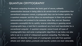 QUANTUM CRYPTOGRAPHY
• Quantum computing threatens the basic goal of secure, authentic
communication because in being able to do certain kinds of computations that
conventional computers cannot, cryptographic keys can be broken quickly by
a quantum computer and this allows an eavesdropper to listen into private
communications and pretend to be someone whom they are not. Quantum
computers accomplish this by quickly reverse calculating or guessing secret
cryptographic keys, a task that is considered very hard and improbable for a
conventional computer . A quantum computer cannot break all types of
cryptographic keys and some cryptographic algorithms in use today are also
safe to use in a world of widespread quantum computing. The following
sections will describe which types of cryptography are safe from quantum
attacks and which ciphers, protocols and security systems are most vulnerable.
 