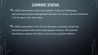 CURRENT STATUS
In 2022, Researchers at the Jinan Institute of Quantum Technology
demonstrated quantum entanglement between two memory devices located at
12.5 km apart from each other.
In 2024, researchers in the U.K and Germany produced, stored and
retrieved quantum information using quantum memory. This involved
interfacing a quantum dot photon source and a quantum memory.
 
