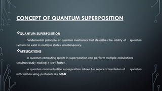 CONCEPT OF QUANTUM SUPERPOSITION
QUANTUM SUPERPOSITION
Fundamental principle of quantum mechanics that describes the ability of quantum
systems to exist in multiple states simultaneously.
APPLICATIONS
In quantum computing qubits in superposition can perform multiple calculations
simultaneously making it way faster.
In quantum communication superposition allows for secure transmission of quantum
information using protocols like QKD
 