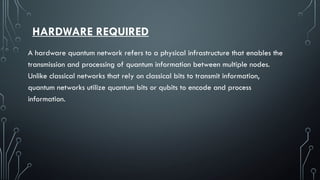 HARDWARE REQUIRED
A hardware quantum network refers to a physical infrastructure that enables the
transmission and processing of quantum information between multiple nodes.
Unlike classical networks that rely on classical bits to transmit information,
quantum networks utilize quantum bits or qubits to encode and process
information.
 