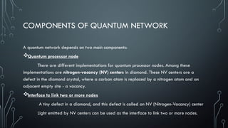 COMPONENTS OF QUANTUM NETWORK
A quantum network depends on two main components:
Quantum processor node
There are different implementations for quantum processor nodes. Among these
implementations are nitrogen-vacancy (NV) centers in diamond. These NV centers are a
defect in the diamond crystal, where a carbon atom is replaced by a nitrogen atom and an
adjacent empty site - a vacancy.
Interface to link two or more nodes
A tiny defect in a diamond, and this defect is called an NV (Nitrogen-Vacancy) center
Light emitted by NV centers can be used as the interface to link two or more nodes.
 