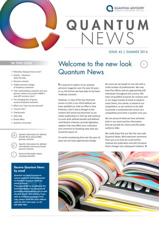 I
@
Q U A N T U M
NEWS
For long term readers of our popular
pensions magazine over the past 16 years
or so, the format we have kept to has been
relatively constant.
However, in view of the fact that time
moves on (this is our 42nd edition) we
have updated our look to reflect a new
freshness. Don’t worry though as the
content will not be too dissimilar to our
earlier publications in that we will continue
to cover both defined benefit and defined
contribution schemes, provide legislative
updates that may affect your scheme(s)
and comment on breaking news that you
should be aware of.
It’s worth mentioning that over the past 16
years we too have experienced change.
ISSUE 42 | SUMMER 2016
No more are we based on one site with a
small number of professionals. We now
have five offices and are approaching 100
individuals throughout the country. We
have 14 qualified actuaries for instance and
in our target market of small to medium
sized clients, this stands us ahead of our
competition, as we continue to be able
to provide a comprehensive service at a
competitive price from a location near you.
We are proud of what we have achieved
both in our work and the information
that we provide for clients and the wider
audience alike.
We really hope that you like the new style
Quantum News. We’d welcome comments
from you as to how we could further
improve the publication and will introduce
those changes into subsequent editions. ●
Welcome to the new look
Quantum News•	 Mortality: Dying to know more?
•	 Quality – Quantum
leads the way…
•	 Pensions monitor
•	 Hidden pensions danger
of Academy conversion
•	 How could putting a property into your
pension scheme circumvent HMRC’s
new VAT recovery rules?
•	 The changing face of group
income protection provision
•	 When can I have my ears pierced?
•	 Time for TEE?
•	 Charity work
•	 Open day
•	 Bristol office
•	 Quantum chronicles
IN THIS ISSUE
Receive Quantum News
by email
Quantum are keen to conserve
natural resources and would prefer
to distribute Quantum News via
email in future.
If you would like to be added to the
email distribution list, please email
qnews@quantumadvisory.co.uk with
the title ‘email’, alternatively, if you
wish to continue receiving a hard
copy, please email the same address
with the title ‘hard copy’ or call
029 2083 7967.
Specific information for defined
benefit (final salary/CARE)
pension schemes
Specific information for defined
contribution (money purchase)
pension schemes
General information about
employee benefits
DB
DC
I
 