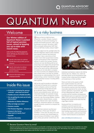 QUANTUM News
Receive Quantum News by email
Quantum are keen to conserve natural resources and would prefer to distribute Quantum News via email in future. If you would like to be added
to the email distribution list please email qnews@quantumadvisory.co.uk with the title ‘email’, alternatively, if you wish to continue receiving a
hard copy please email the same address with the title ‘hard copy’ or call 020 3427 5094
Inside this issue
•	A decade of reviewing the sponsor
covenant – what have we learnt?
•	Flexible and not so flexible benefits…
•	Are we getting the most out of early
intervention?
•	Reduction to Lifetime Allowance
•	Why not hedge your bets?
•	Pensions monitor
•	The Pensions Regulator… 10 years on
•	Actuary in the Corner.
How much is it worth, Guv?
•	QuantiFI
•	Quantum Chronicles
Welcome
Our Winter edition of
Quantum News is packed
full of topical pension
issues, aimed at keeping
you up-to-date with
recent news.
Lookoutforthefollowingsignposts,
whichwillhelpyoufindarticlesmost
relevanttoyou:
Specific information for defined
benefit (final salary/CARE) pension
schemes
Specific information for defined
contribution (money purchase)
pension schemes
General information about
employee benefits
Value at Risk (or VaR) has been
around for a number of years, mainly in
the confines of investment banking. For
people that breathe pensions, VaR is now
becoming an acronym. But what is VaR?
Why are people talking about VaR? And
how can VaR help trustees sleep at night?
VaR was nudged into the spotlight when the
Pensions Regulator asked trustees whether
their pension schemes had measured
it recently. It was a new entry on their
scheme return that caused many trustees
to pick up the phone to their investment
advisers in search of an answer. Pension
schemes are now identifying VaR but are
measuring it over longer time periods than
the banks had traditionally (typically one,
three or five years) and by understanding
it trustees are not only able to complete
one more (currently non obligatory) box on
their scheme return, but they can actively
demonstrate an understanding of the risk of
implementing a certain investment strategy
and the potential increase in funding deficit
over a period.
VaR can be used to provide an indication
of the level of financial risk in a pension
scheme and gives a picture of how the
world could look if things did not quite
go as planned. Given a certain time
horizon and probability value, VaR tells an
interested onlooker of a potential change
in the scheme’s deficit arising from certain
economic risks. By varying inflation, interest
rates and other relevant factors, usually
through a ‘Monte Carlo’ style simulation
technique, investment advisers can analyse
enough economic scenarios to compute the
VaR statistic.
You might hear someone say that your
portfolio has a “three-year 5% VaR of
£1million”. In this case, for every one in 20
economic scenarios, you should expect to
see an increase of £1million in your deficit
over a three year period. Furthermore, the
individual contributions made to the VaR by
interest rate risk, inflation risk, credit risk
and other factors can be illustrated to help
trustees further understand the strengths
and weaknesses of their portfolio.
There are limits to the powers of VaR.
One notable limitation lies with the
economic scenarios used to calculate it.
The scenarios used are ones that could be
reasonably expected at the outset, be they
neutral, optimistic or pessimistic. A scenario
of mass defaulting toxic debts, credit
crunches and the countless consequences
that followed were not expected in the early
2000’s and such unforeseen destruction to
funding levels would not be built into this
single figure statistic.
Having said that, its simplicity and
usefulness cannot be ignored and
considering the new requirements for
trustees to take an integrated approach to
their funding requirements and investment
risks, it is yet another useful acronym that
trustees need to become accustomed to.
adam.cottrell@quantumadvisory.co.uk
It’s a risky business
Issue41|Winter2015
8
 