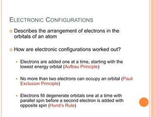 ELECTRONIC CONFIGURATIONS
 Describes the arrangement of electrons in the
orbitals of an atom
 How are electronic configurations worked out?
 Electrons are added one at a time, starting with the
lowest energy orbital (Aufbau Principle)
 No more than two electrons can occupy an orbital (Pauli
Exclusion Principle)
 Electrons fill degenerate orbitals one at a time with
parallel spin before a second electron is added with
opposite spin (Hund’s Rule)
 
