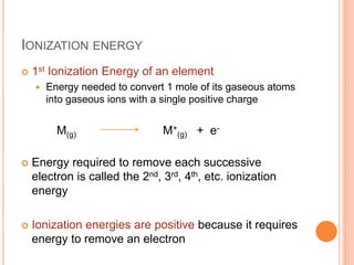 IONIZATION ENERGY
 1st Ionization Energy of an element
 Energy needed to convert 1 mole of its gaseous atoms
into gaseous ions with a single positive charge
M(g) M+
(g) + e-
 Energy required to remove each successive
electron is called the 2nd, 3rd, 4th, etc. ionization
energy
 Ionization energies are positive because it requires
energy to remove an electron
 
