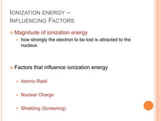IONIZATION ENERGY –
INFLUENCING FACTORS
 Magnitude of ionization energy
 how strongly the electron to be lost is attracted to the
nucleus
 Factors that influence ionization energy
 Atomic Radii
 Nuclear Charge
 Shielding (Screening)
 