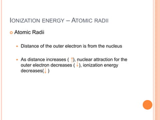 IONIZATION ENERGY – ATOMIC RADII
 Atomic Radii
 Distance of the outer electron is from the nucleus
 As distance increases ( ), nuclear attraction for the
outer electron decreases ( ), ionization energy
decreases( )
 