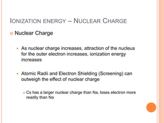 IONIZATION ENERGY – NUCLEAR CHARGE
 Nuclear Charge
 As nuclear charge increases, attraction of the nucleus
for the outer electron increases, ionization energy
increases
 Atomic Radii and Electron Shielding (Screening) can
outweigh the effect of nuclear charge
 Cs has a larger nuclear charge than Na, loses electron more
readily than Na
 