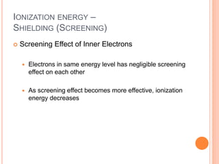 IONIZATION ENERGY –
SHIELDING (SCREENING)
 Screening Effect of Inner Electrons
 Electrons in same energy level has negligible screening
effect on each other
 As screening effect becomes more effective, ionization
energy decreases
 