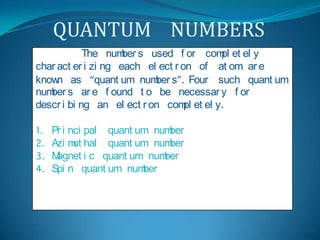 QUANTUM    NUMBERS   The  numbers  used  for  completely  characterizing  each  electron  of  atom  are  known  as  “quantum  numbers”. Four  such  quantum  numbers  are  found  to  be  necessary  for  describing  an  electron  completely. Principal  quantum  number Azimuthal  quantum  number Magnetic  quantum  number Spin  quantum  number 