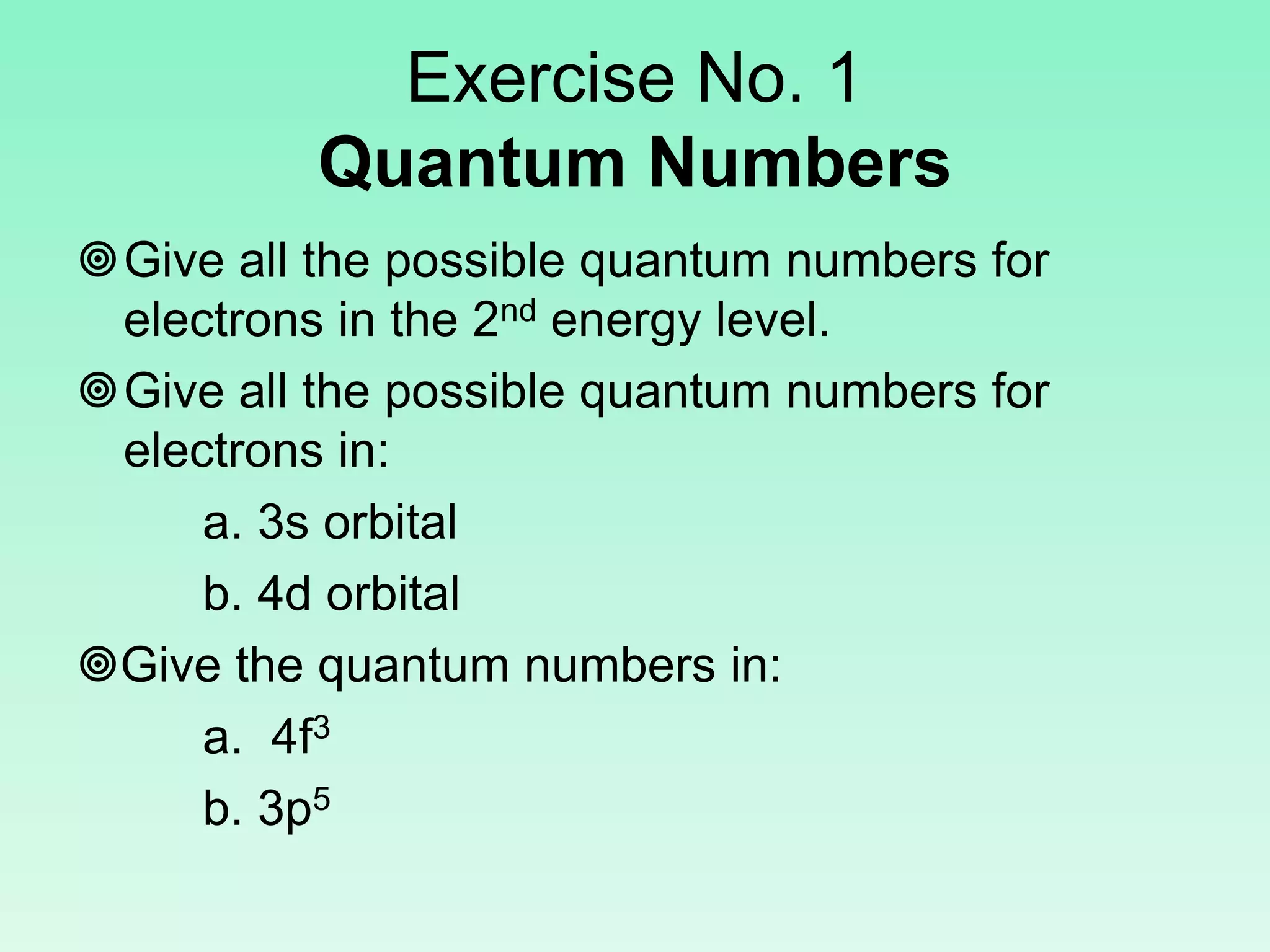 Exercise No. 1
Quantum Numbers
Give all the possible quantum numbers for
electrons in the 2nd energy level.
Give all the possible quantum numbers for
electrons in:
a. 3s orbital
b. 4d orbital
Give the quantum numbers in:
a. 4f3
b. 3p5
 