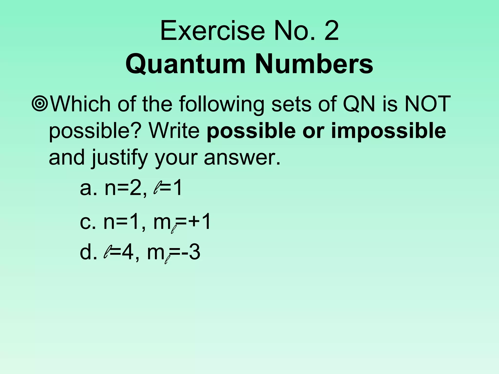Exercise No. 2
Quantum Numbers
Which of the following sets of QN is NOT
possible? Write possible or impossible
and justify your answer.
a. n=2, l=1
c. n=1, ml=+1
d. l=4, ml=-3
 