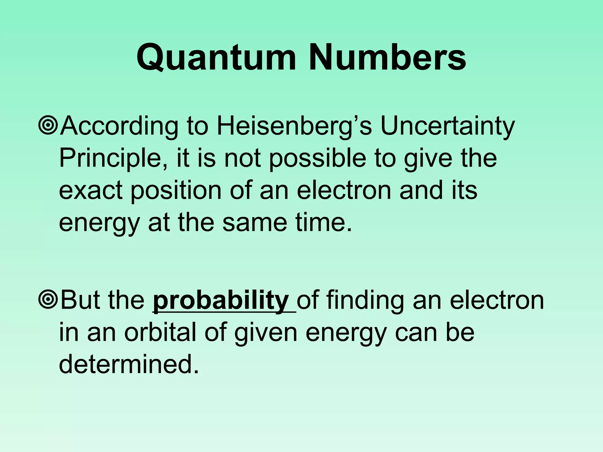 Quantum Numbers
According to Heisenberg’s Uncertainty
Principle, it is not possible to give the
exact position of an electron and its
energy at the same time.
But the probability of finding an electron
in an orbital of given energy can be
determined.
 
