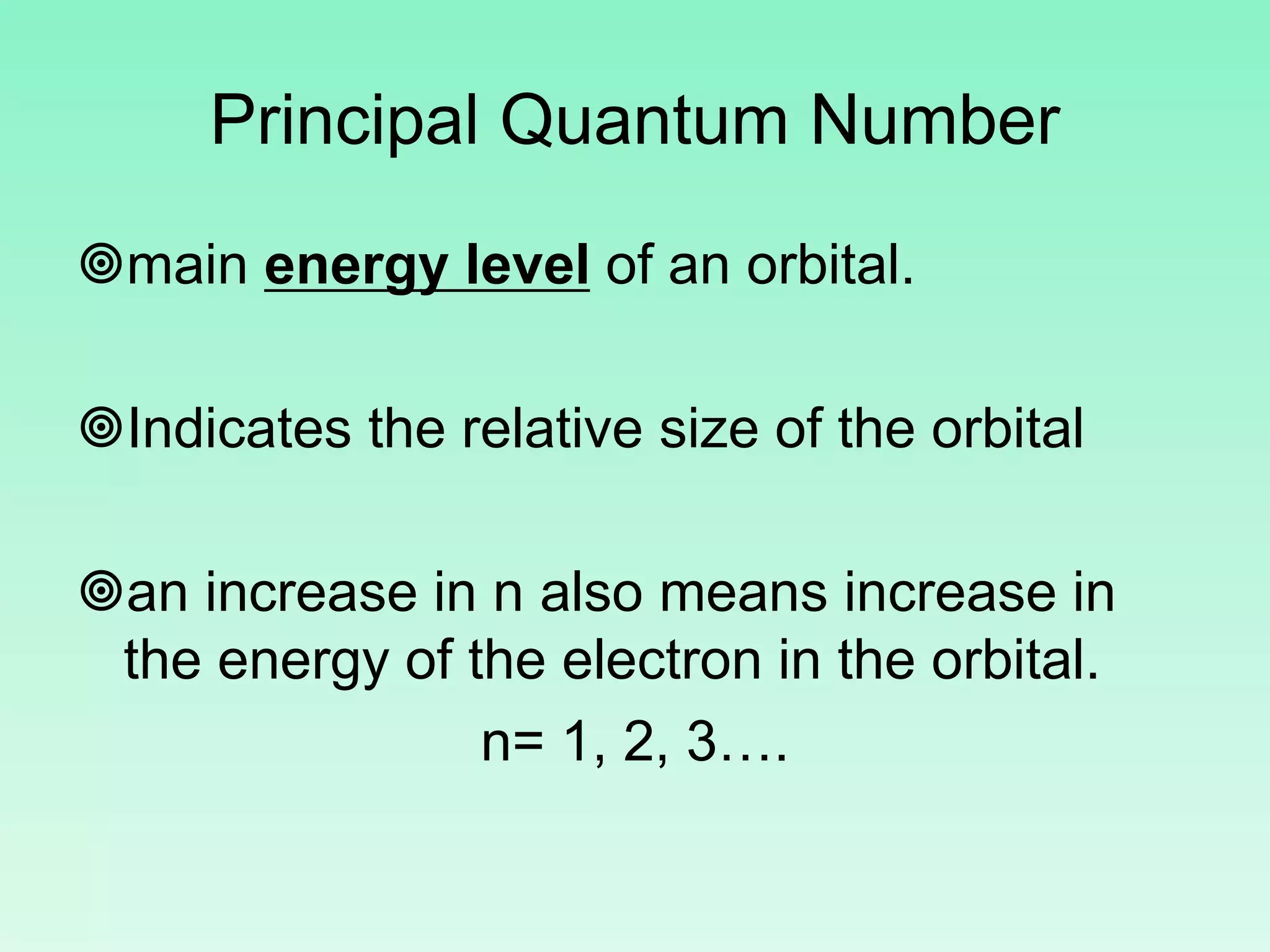 Principal Quantum Number
main energy level of an orbital.
Indicates the relative size of the orbital
an increase in n also means increase in
the energy of the electron in the orbital.
n= 1, 2, 3….
 