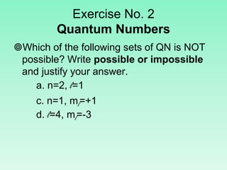 Exercise No. 2
Quantum Numbers
Which of the following sets of QN is NOT
possible? Write possible or impossible
and justify your answer.
a. n=2, l=1
c. n=1, ml=+1
d. l=4, ml=-3
 