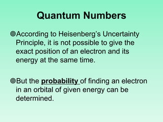 Quantum Numbers
According to Heisenberg’s Uncertainty
Principle, it is not possible to give the
exact position of an electron and its
energy at the same time.
But the probability of finding an electron
in an orbital of given energy can be
determined.
 