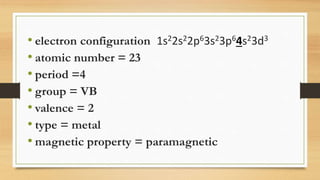 • electron configuration 1s22s22p63s23p64s23d3
• atomic number = 23
• period =4
• group = VB
• valence = 2
• type = metal
• magnetic property = paramagnetic
 