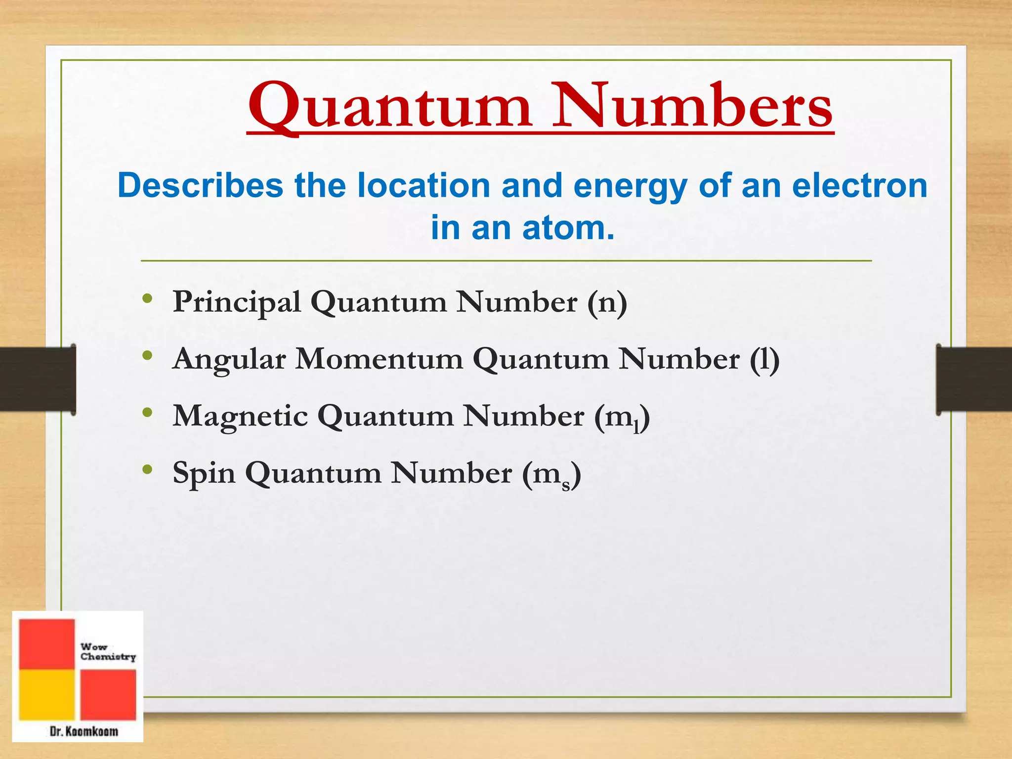 • Principal Quantum Number (n)
• Angular Momentum Quantum Number (l)
• Magnetic Quantum Number (ml)
• Spin Quantum Number (ms)
Quantum Numbers
Describes the location and energy of an electron
in an atom.
 