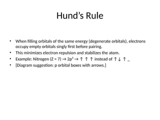 Hund’s Rule
• When filling orbitals of the same energy (degenerate orbitals), electrons
occupy empty orbitals singly first before pairing.
• This minimizes electron repulsion and stabilizes the atom.
• Example: Nitrogen (Z = 7) → 2p³ → ↑ ↑ ↑ instead of ↑↓ ↑ _
• [Diagram suggestion: p orbital boxes with arrows.]
 