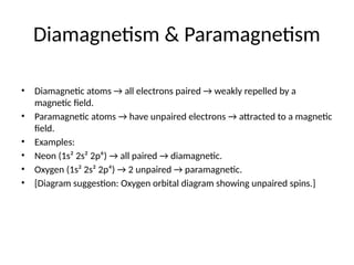 Diamagnetism & Paramagnetism
• Diamagnetic atoms → all electrons paired → weakly repelled by a
magnetic field.
• Paramagnetic atoms → have unpaired electrons → attracted to a magnetic
field.
• Examples:
• Neon (1s² 2s² 2p⁶) → all paired → diamagnetic.
• Oxygen (1s² 2s² 2p⁴) → 2 unpaired → paramagnetic.
• [Diagram suggestion: Oxygen orbital diagram showing unpaired spins.]
 