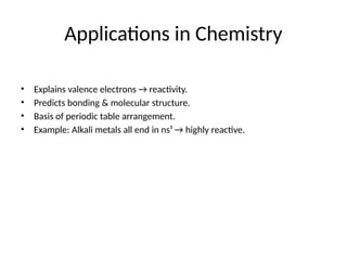 Applications in Chemistry
• Explains valence electrons → reactivity.
• Predicts bonding & molecular structure.
• Basis of periodic table arrangement.
• Example: Alkali metals all end in ns¹ → highly reactive.
 