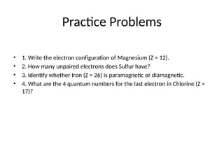 Practice Problems
• 1. Write the electron configuration of Magnesium (Z = 12).
• 2. How many unpaired electrons does Sulfur have?
• 3. Identify whether Iron (Z = 26) is paramagnetic or diamagnetic.
• 4. What are the 4 quantum numbers for the last electron in Chlorine (Z =
17)?
 