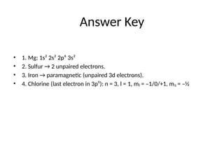 Answer Key
• 1. Mg: 1s² 2s² 2p⁶ 3s²
• 2. Sulfur → 2 unpaired electrons.
• 3. Iron → paramagnetic (unpaired 3d electrons).
• 4. Chlorine (last electron in 3p⁵): n = 3, l = 1, m = –1/0/+1, m = –½
ₗ ₛ
 