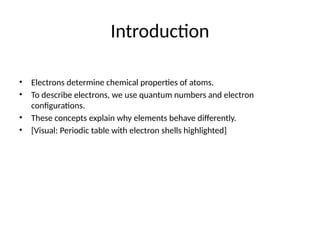 Introduction
• Electrons determine chemical properties of atoms.
• To describe electrons, we use quantum numbers and electron
configurations.
• These concepts explain why elements behave differently.
• [Visual: Periodic table with electron shells highlighted]
 