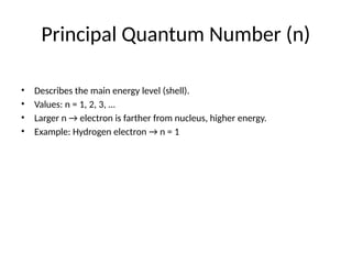 Principal Quantum Number (n)
• Describes the main energy level (shell).
• Values: n = 1, 2, 3, …
• Larger n → electron is farther from nucleus, higher energy.
• Example: Hydrogen electron → n = 1
 