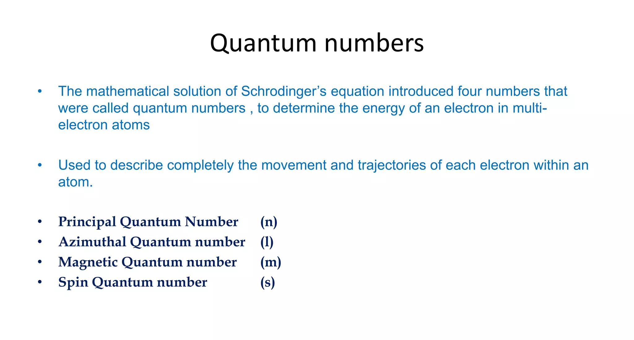 Quantum numbers
• The mathematical solution of Schrodinger’s equation introduced four numbers that
were called quantum numbers , to determine the energy of an electron in multi-
electron atoms
• Used to describe completely the movement and trajectories of each electron within an
atom.
• Principal Quantum Number (n)
• Azimuthal Quantum number (l)
• Magnetic Quantum number (m)
• Spin Quantum number (s)
 