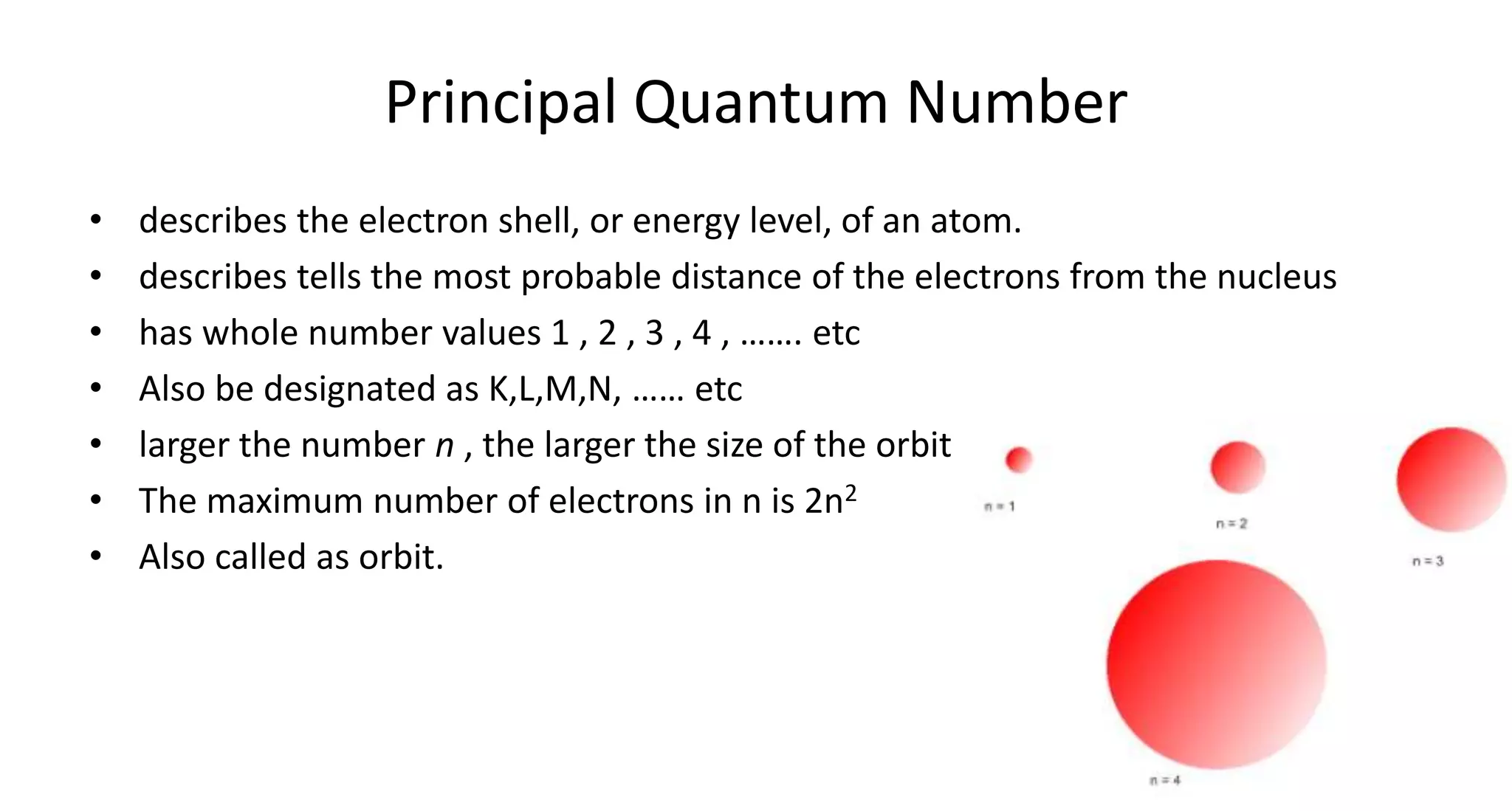 Principal Quantum Number
• describes the electron shell, or energy level, of an atom.
• describes tells the most probable distance of the electrons from the nucleus
• has whole number values 1 , 2 , 3 , 4 , ……. etc
• Also be designated as K,L,M,N, …… etc
• larger the number n , the larger the size of the orbit
• The maximum number of electrons in n is 2n2
• Also called as orbit.
 