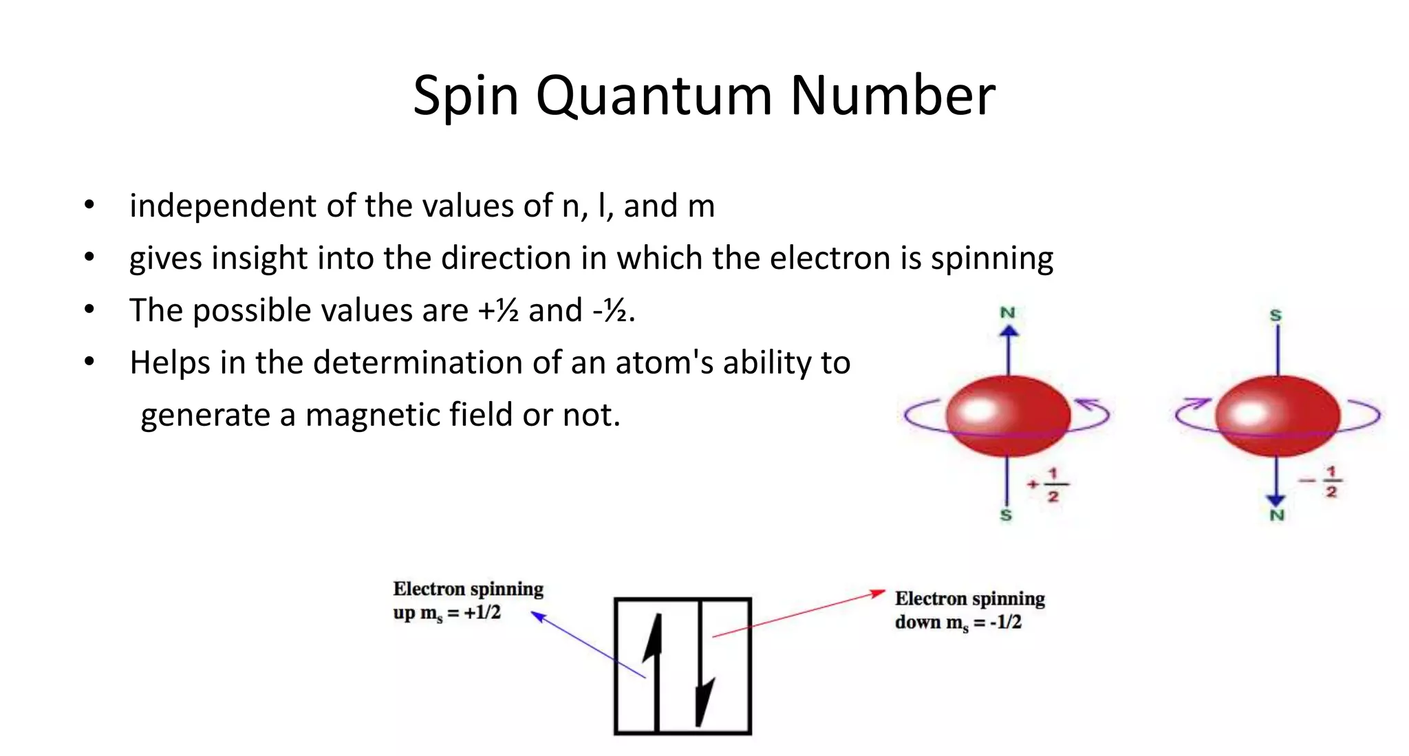 Spin Quantum Number
• independent of the values of n, l, and m
• gives insight into the direction in which the electron is spinning
• The possible values are +½ and -½.
• Helps in the determination of an atom's ability to
generate a magnetic field or not.
 