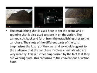 • The establishing shot is used here to set the scene and a
zooming shot is also used to close in on the action. The
camera cuts back and forth from the establishing shot to the
car chase. The shots of the different parts of the cars
emphasises the luxury of the cars, and so would suggest to
the audience that the car chase involves criminals who are
very wealthy. This is further emphasised by the fact that they
are wearing suits. This conforms to the conventions of action
films.
 