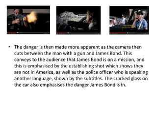 • The danger is then made more apparent as the camera then
cuts between the man with a gun and James Bond. This
conveys to the audience that James Bond is on a mission, and
this is emphasised by the establishing shot which shows they
are not in America, as well as the police officer who is speaking
another language, shown by the subtitles. The cracked glass on
the car also emphasises the danger James Bond is in.
 