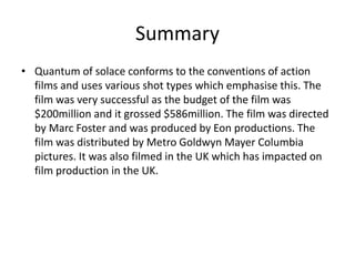 Summary
• Quantum of solace conforms to the conventions of action
films and uses various shot types which emphasise this. The
film was very successful as the budget of the film was
$200million and it grossed $586million. The film was directed
by Marc Foster and was produced by Eon productions. The
film was distributed by Metro Goldwyn Mayer Columbia
pictures. It was also filmed in the UK which has impacted on
film production in the UK.
 