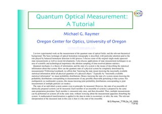 Quantum Optical Measurement:
A Tutorial
Michael G. Raymer
Oregon Center for Optics, University of Oregon
raymer@uoregon.edu
I review experimental work on the measurement of the quantum state of optical fields, and the relevant theoretical
background. The basic technique of optical homodyne tomography is described, with particular attention paid to the
role played by balanced homodyne detection in this process. I discuss some of the original single-mode squeezed-
state measurements as well as recent developments. I also discuss applications of state measurement techniques to an
area of scientific and technological importance–the ultrafast sampling of time-resolved photon statistics.
Quantum mechanics is a theory of information, and the state of a system is the means of describing the statistical
information about that system. How can the quantum state of a physical system be completely determined by
measurements? Following Leonhardt, we affirm that “knowing the state means knowing the maximally available
statistical information about all physical quantities of a physical object.” Typically by “maximally available
statistical information” we mean probability distributions. Hence, knowing the state of a system means knowing the
probability distributions corresponding to measurements of any possible observable pertaining to that system. For
multiparticle (or multimode) systems, this means knowing joint probability distributions corresponding to joint
measurement of multiple particles (or modes).
The state of an individual system cannot, even in principle, be measured. However, the state of an ensemble of
identically prepared systems can be measured. Each member of an ensemble of systems is prepared by the same
state-preparation procedure. Each member is measured only once, and then discarded. Thus, multiple measurements
can be performed on systems all in the same state, without worrying about the measurement apparatus disturbing the
system. A mathematical transformation is applied to the data in order to reconstruct, or infer, the state. The relevant
interpretation of the measured state in this case is that it is the state of the ensemble.
M.G.Raymer_TTRL2a_V2_2005
1 of 42
 