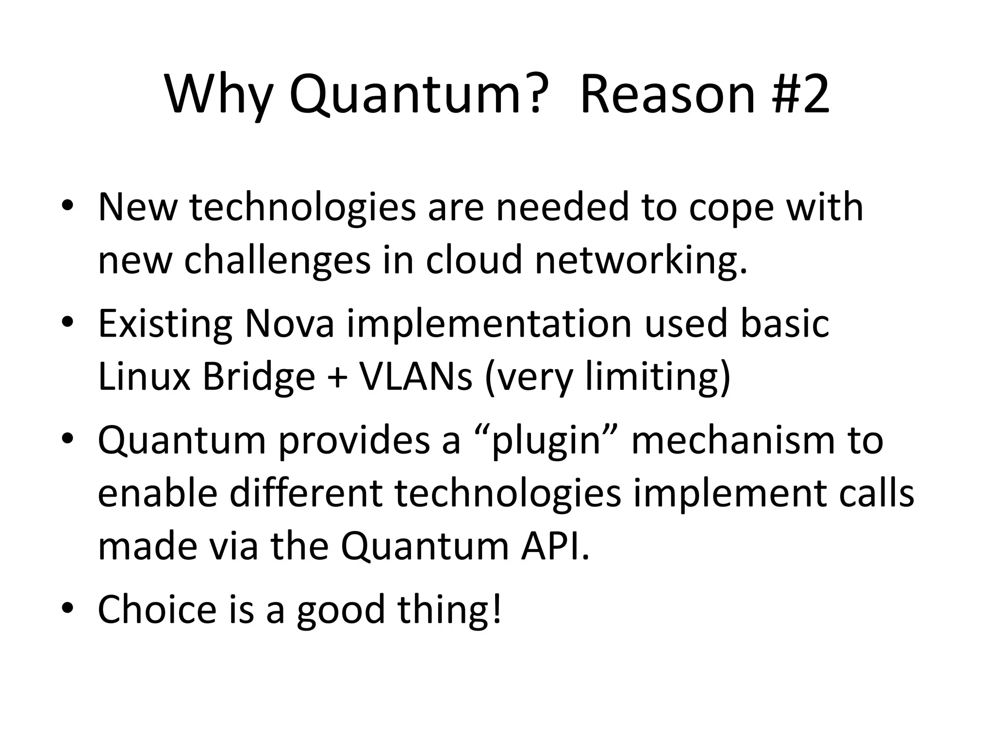 Why Quantum? Reason #2
• New technologies are needed to cope with
  new challenges in cloud networking.
• Existing Nova implementation used basic
  Linux Bridge + VLANs (very limiting)
• Quantum provides a “plugin” mechanism to
  enable different technologies implement calls
  made via the Quantum API.
• Choice is a good thing!
 