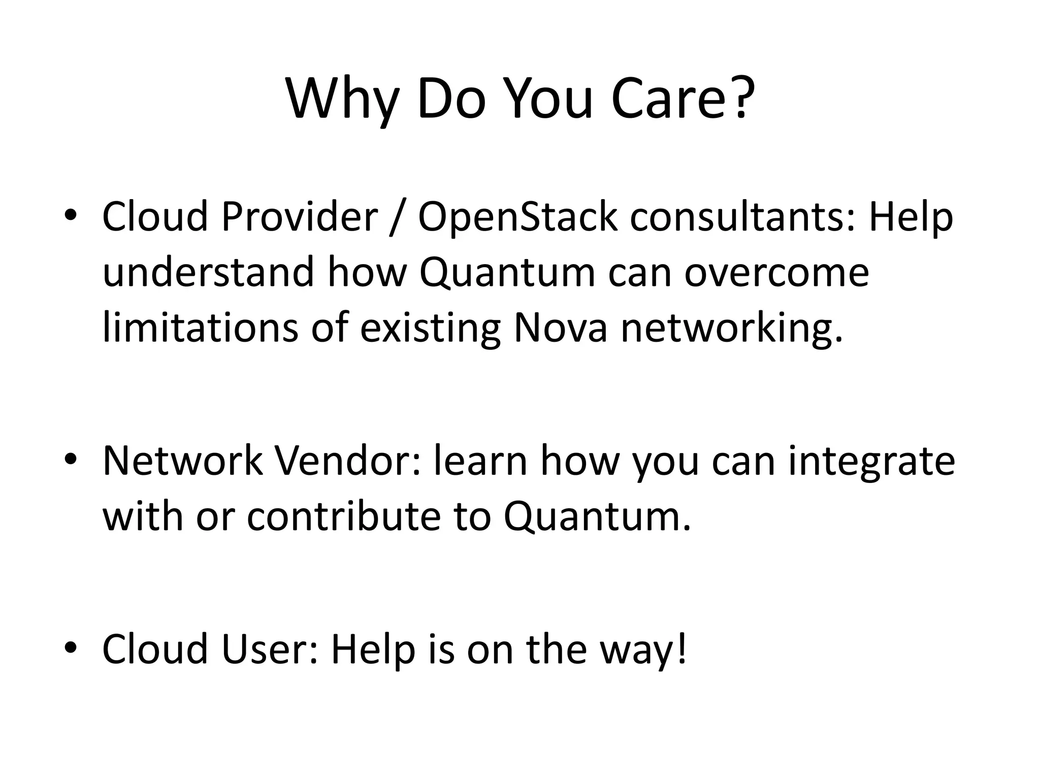 Why Do You Care?
• Cloud Provider / OpenStack consultants: Help
  understand how Quantum can overcome
  limitations of existing Nova networking.

• Network Vendor: learn how you can integrate
  with or contribute to Quantum.

• Cloud User: Help is on the way!
 