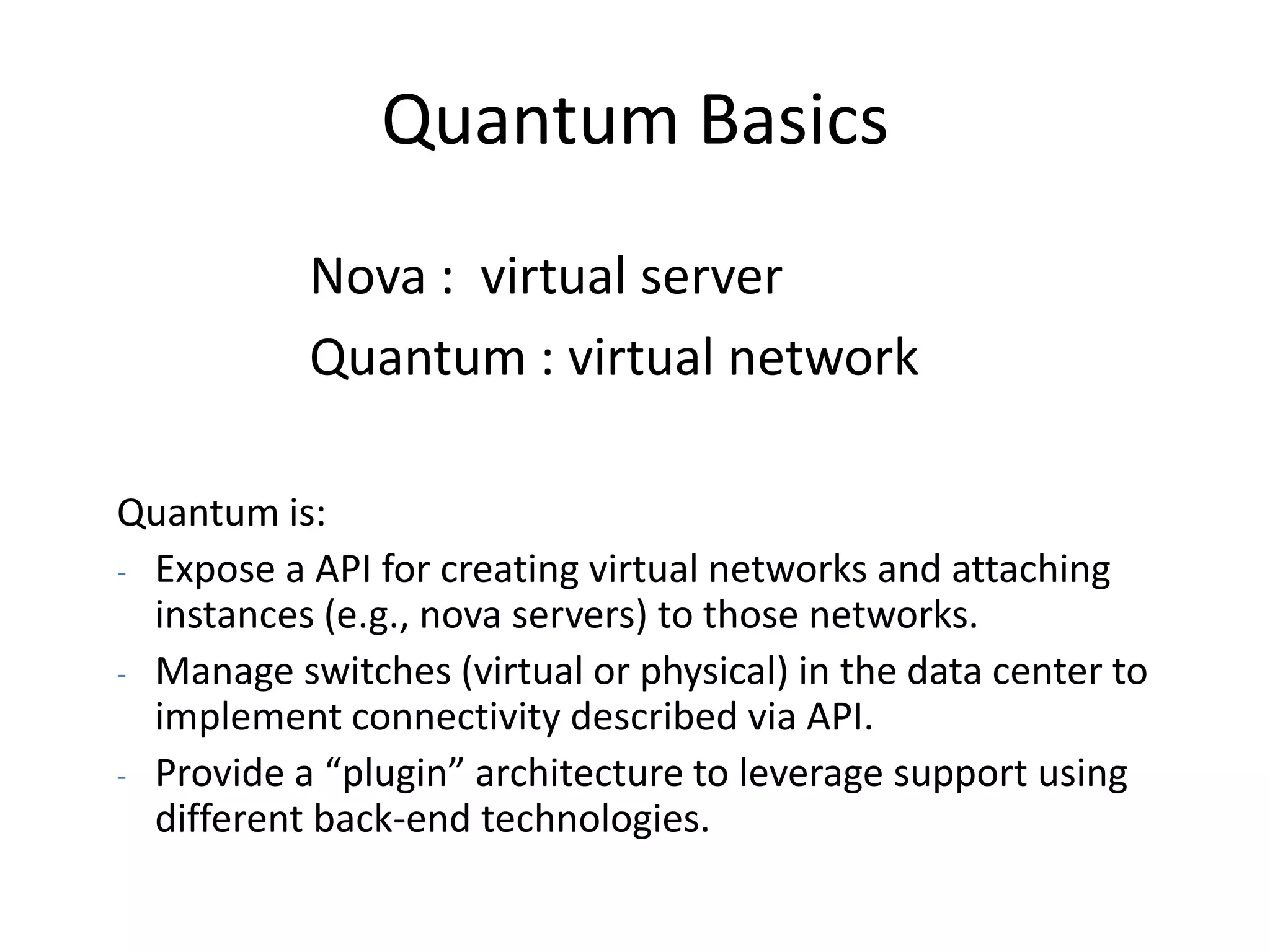 Quantum Basics
           Nova : virtual server
           Quantum : virtual network

Quantum is:
- Expose a API for creating virtual networks and attaching
  instances (e.g., nova servers) to those networks.
- Manage switches (virtual or physical) in the data center to
  implement connectivity described via API.
- Provide a “plugin” architecture to leverage support using
  different back-end technologies.
 