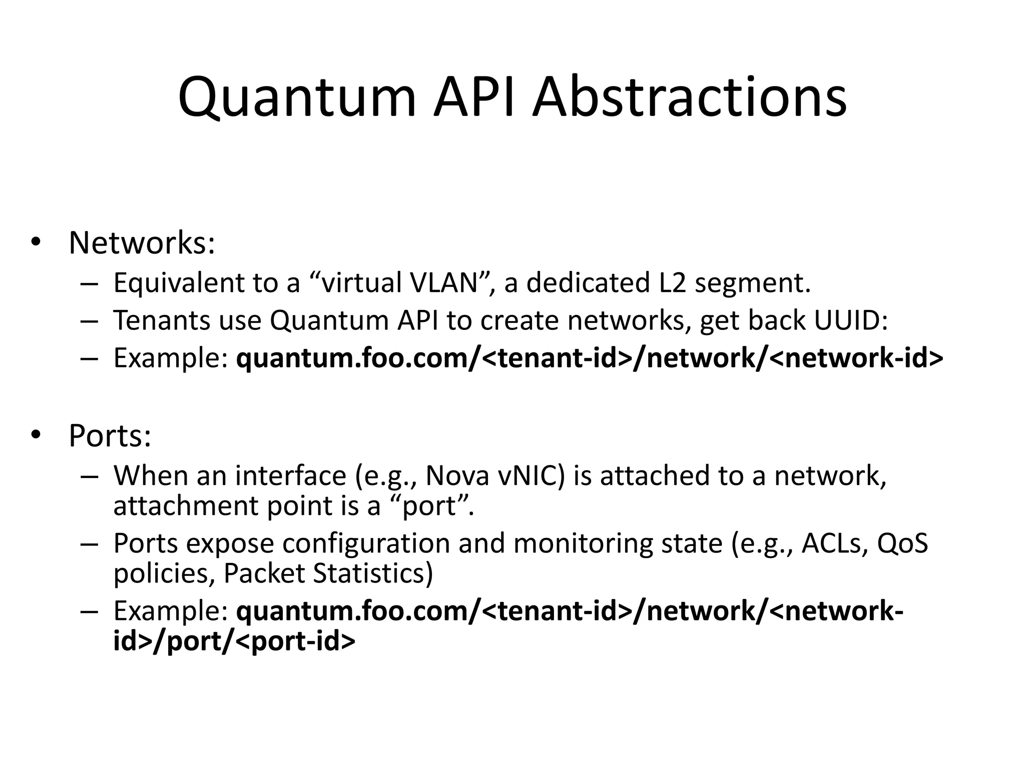 Quantum API Abstractions

• Networks:
   – Equivalent to a “virtual VLAN”, a dedicated L2 segment.
   – Tenants use Quantum API to create networks, get back UUID:
   – Example: quantum.foo.com/<tenant-id>/network/<network-id>

• Ports:
   – When an interface (e.g., Nova vNIC) is attached to a network,
     attachment point is a “port”.
   – Ports expose configuration and monitoring state (e.g., ACLs, QoS
     policies, Packet Statistics)
   – Example: quantum.foo.com/<tenant-id>/network/<network-
     id>/port/<port-id>
 