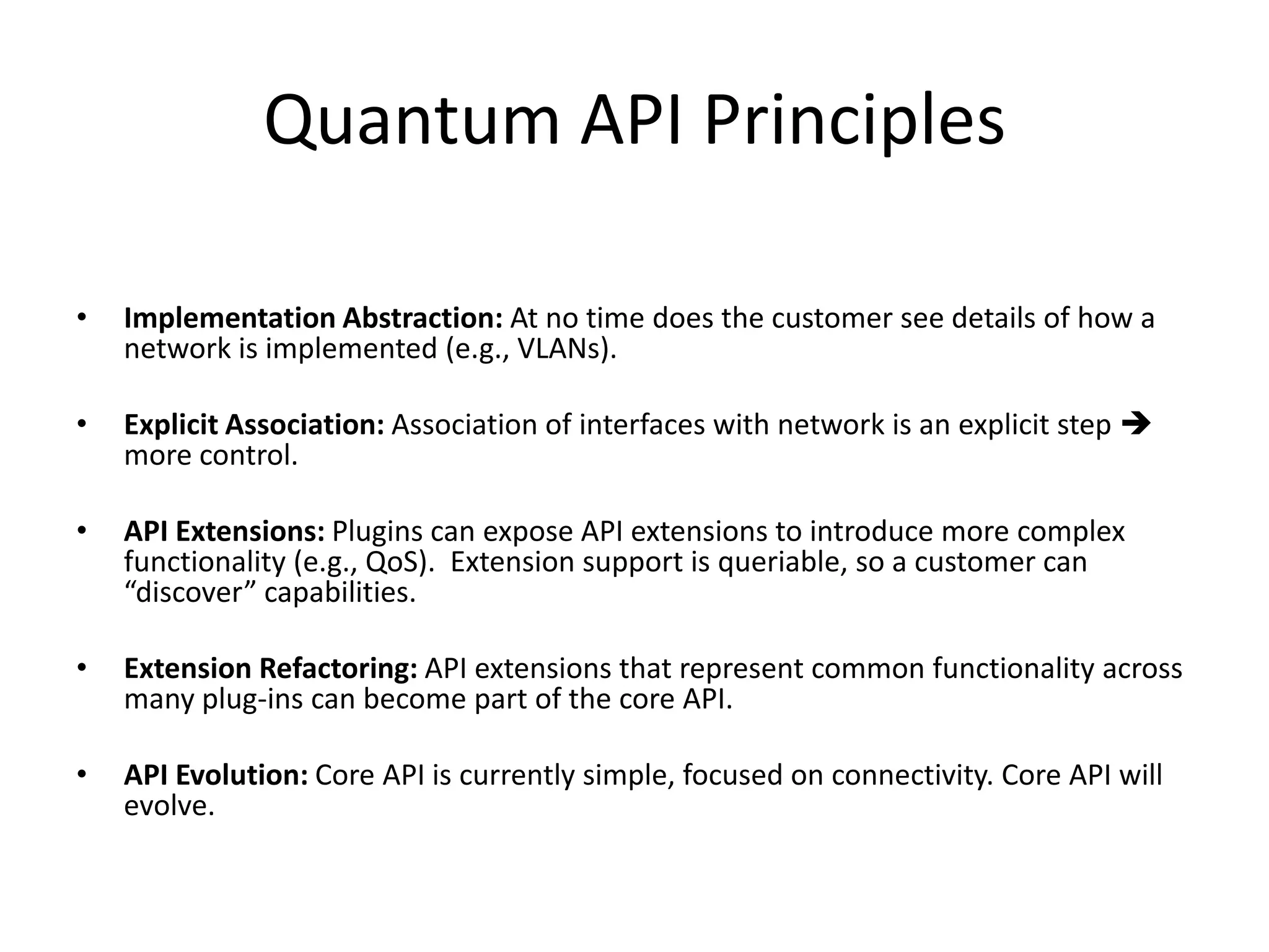 Quantum API Principles

•   Implementation Abstraction: At no time does the customer see details of how a
    network is implemented (e.g., VLANs).

•   Explicit Association: Association of interfaces with network is an explicit step 
    more control.

•   API Extensions: Plugins can expose API extensions to introduce more complex
    functionality (e.g., QoS). Extension support is queriable, so a customer can
    “discover” capabilities.

•   Extension Refactoring: API extensions that represent common functionality across
    many plug-ins can become part of the core API.

•   API Evolution: Core API is currently simple, focused on connectivity. Core API will
    evolve.
 