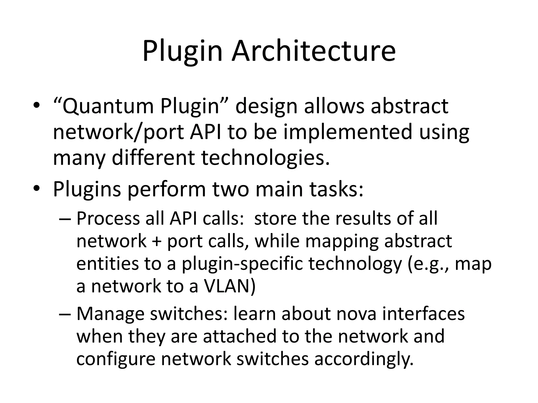 Plugin Architecture
• “Quantum Plugin” design allows abstract
  network/port API to be implemented using
  many different technologies.
• Plugins perform two main tasks:
  – Process all API calls: store the results of all
    network + port calls, while mapping abstract
    entities to a plugin-specific technology (e.g., map
    a network to a VLAN)
  – Manage switches: learn about nova interfaces
    when they are attached to the network and
    configure network switches accordingly.
 