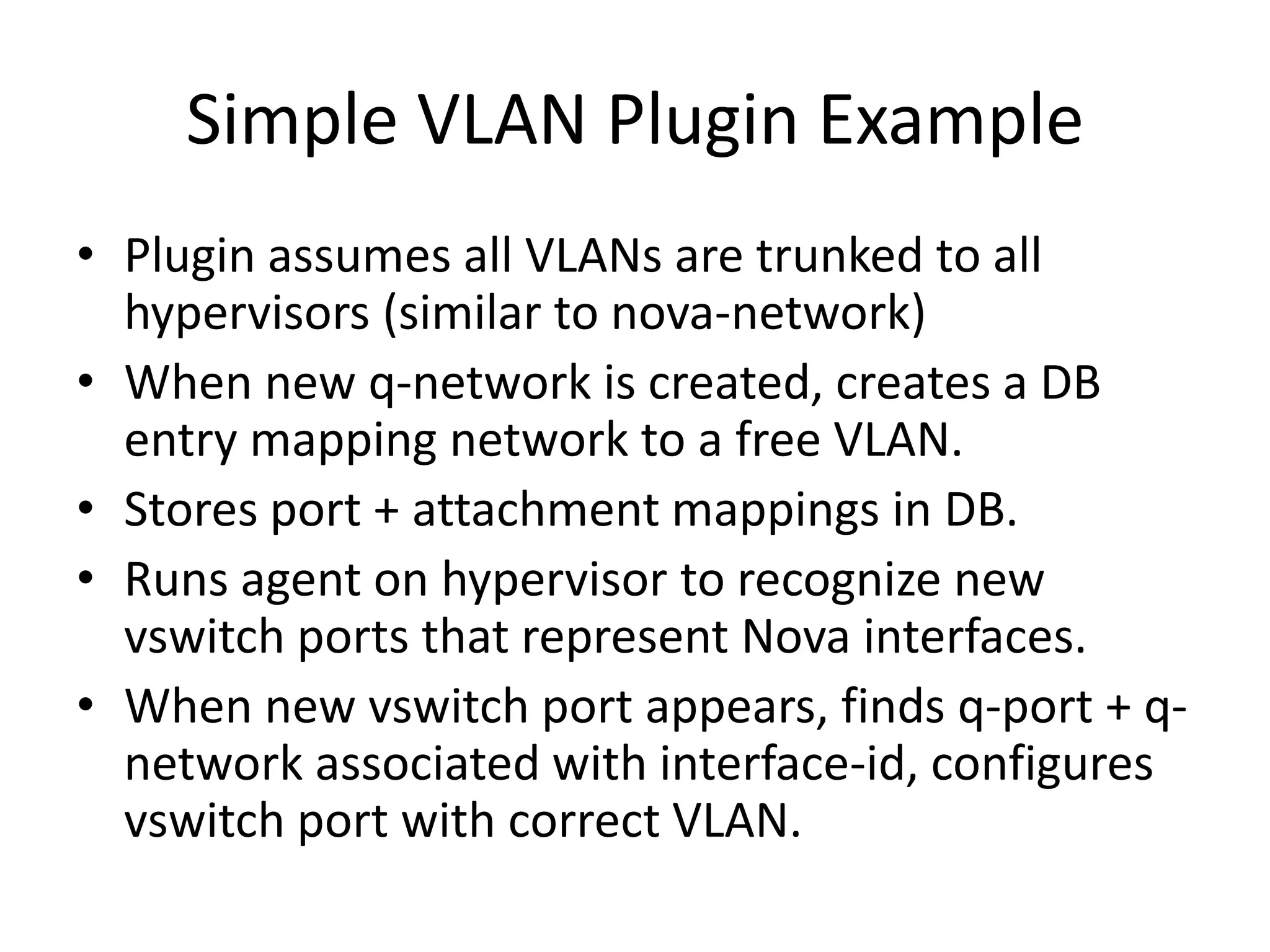 Simple VLAN Plugin Example
• Plugin assumes all VLANs are trunked to all
  hypervisors (similar to nova-network)
• When new q-network is created, creates a DB
  entry mapping network to a free VLAN.
• Stores port + attachment mappings in DB.
• Runs agent on hypervisor to recognize new
  vswitch ports that represent Nova interfaces.
• When new vswitch port appears, finds q-port + q-
  network associated with interface-id, configures
  vswitch port with correct VLAN.
 
