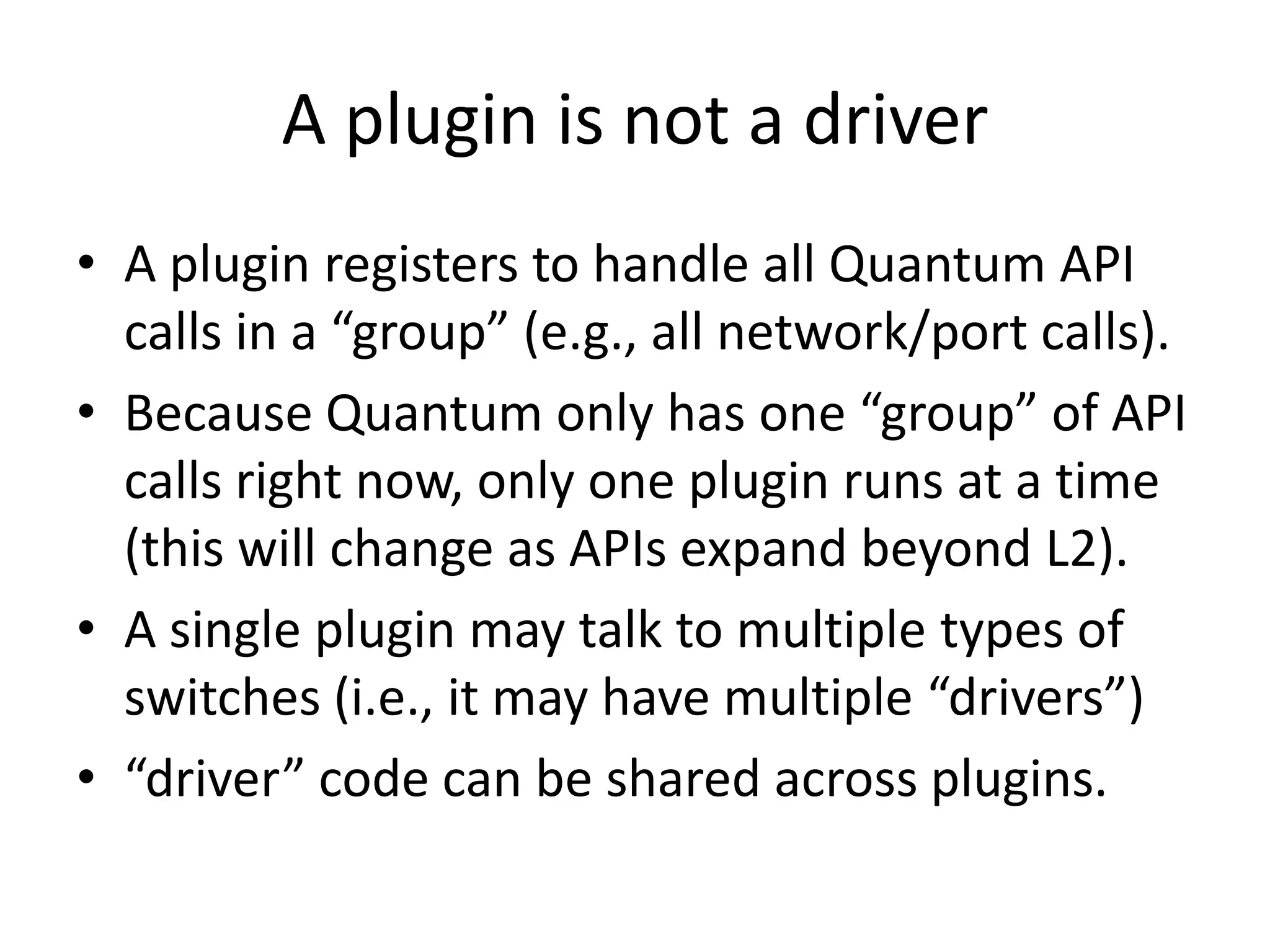 A plugin is not a driver
• A plugin registers to handle all Quantum API
  calls in a “group” (e.g., all network/port calls).
• Because Quantum only has one “group” of API
  calls right now, only one plugin runs at a time
  (this will change as APIs expand beyond L2).
• A single plugin may talk to multiple types of
  switches (i.e., it may have multiple “drivers”)
• “driver” code can be shared across plugins.
 