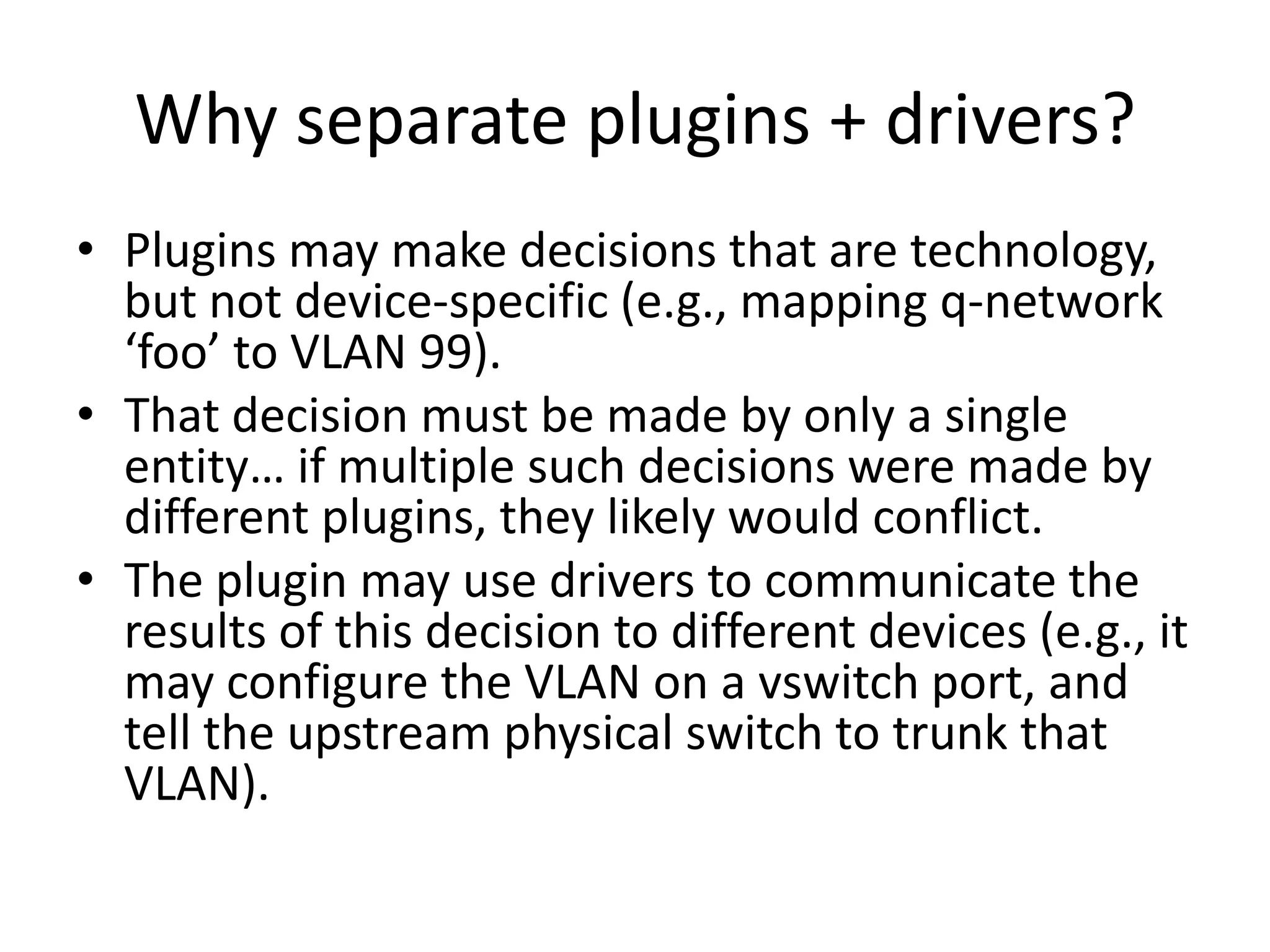 Why separate plugins + drivers?
• Plugins may make decisions that are technology,
  but not device-specific (e.g., mapping q-network
  ‘foo’ to VLAN 99).
• That decision must be made by only a single
  entity… if multiple such decisions were made by
  different plugins, they likely would conflict.
• The plugin may use drivers to communicate the
  results of this decision to different devices (e.g., it
  may configure the VLAN on a vswitch port, and
  tell the upstream physical switch to trunk that
  VLAN).
 