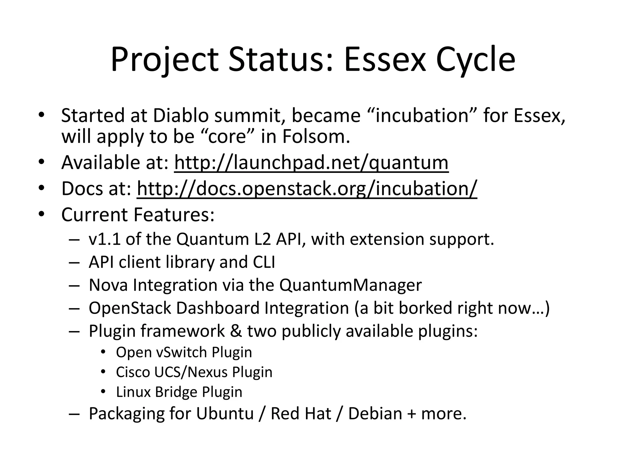 Project Status: Essex Cycle
• Started at Diablo summit, became “incubation” for Essex,
  will apply to be “core” in Folsom.
• Available at: http://launchpad.net/quantum
• Docs at: http://docs.openstack.org/incubation/
• Current Features:
   –   v1.1 of the Quantum L2 API, with extension support.
   –   API client library and CLI
   –   Nova Integration via the QuantumManager
   –   OpenStack Dashboard Integration (a bit borked right now…)
   –   Plugin framework & two publicly available plugins:
        • Open vSwitch Plugin
        • Cisco UCS/Nexus Plugin
        • Linux Bridge Plugin
   – Packaging for Ubuntu / Red Hat / Debian + more.
 