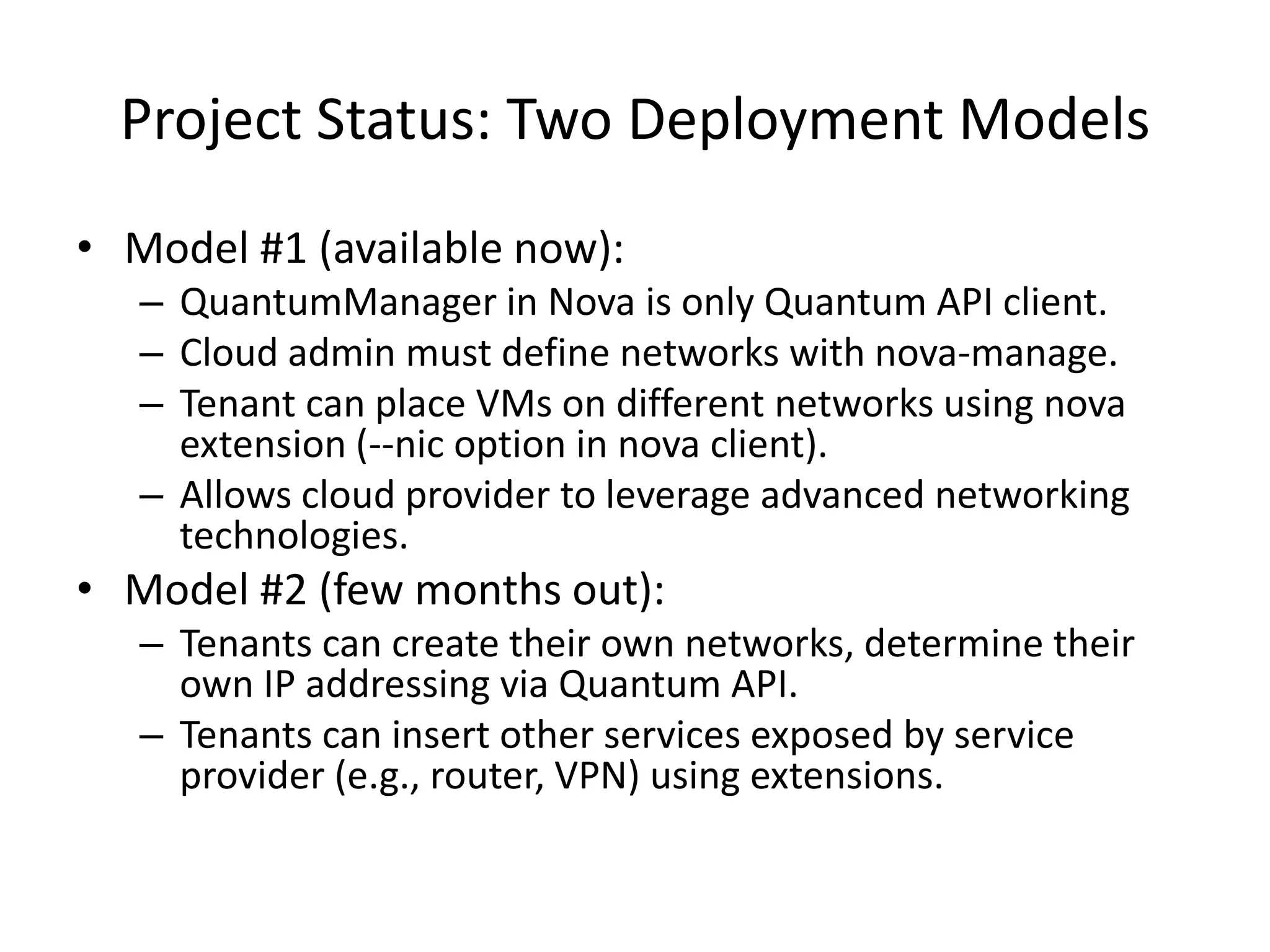 Project Status: Two Deployment Models
• Model #1 (available now):
   – QuantumManager in Nova is only Quantum API client.
   – Cloud admin must define networks with nova-manage.
   – Tenant can place VMs on different networks using nova
     extension (--nic option in nova client).
   – Allows cloud provider to leverage advanced networking
     technologies.
• Model #2 (few months out):
   – Tenants can create their own networks, determine their
     own IP addressing via Quantum API.
   – Tenants can insert other services exposed by service
     provider (e.g., router, VPN) using extensions.
 