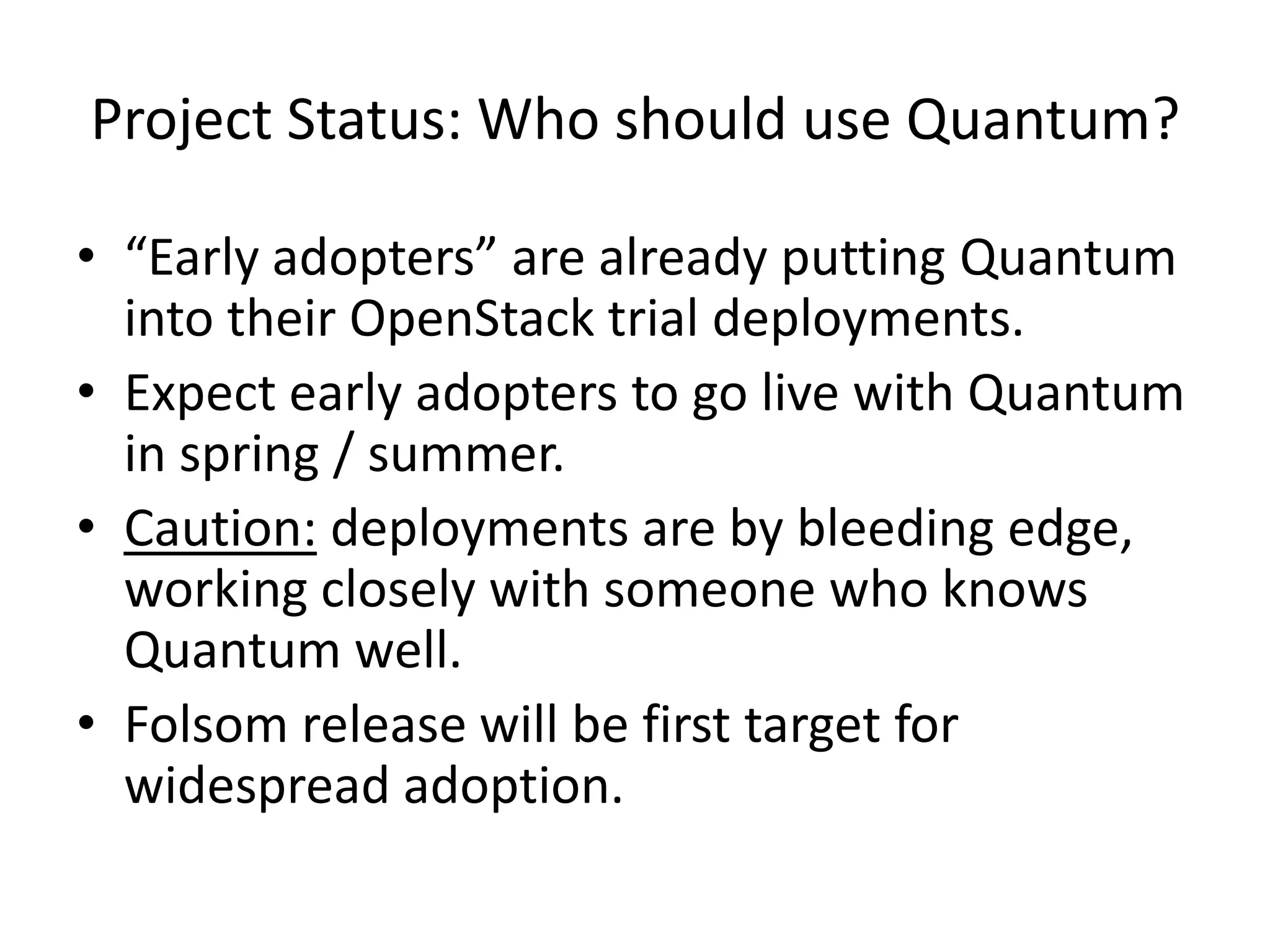 Project Status: Who should use Quantum?

• “Early adopters” are already putting Quantum
  into their OpenStack trial deployments.
• Expect early adopters to go live with Quantum
  in spring / summer.
• Caution: deployments are by bleeding edge,
  working closely with someone who knows
  Quantum well.
• Folsom release will be first target for
  widespread adoption.
 